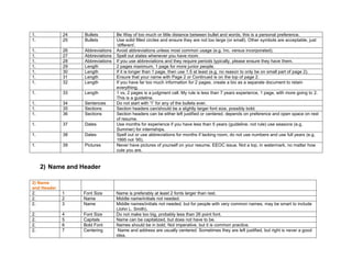 1. 24 Bullets Be Way of too much or little distance between bullet and words, this is a personal preference.
1. 25 Bullets Use solid filled circles and ensure they are not too large (or small). Other symbols are acceptable, just
‘different’.
1. 26 Abbreviations Avoid abbreviations unless most common usage (e.g. Inc. versus incorporated).
1. 27 Abbreviations Spell out states whenever you have room.
1. 28 Abbreviations If you use abbreviations and they require periods typically, please ensure they have them.
1. 29 Length 2 pages maximum, 1 page for more junior people.
1. 30 Length If it is longer than 1 page, then use 1.5 at least (e.g. no reason to only be on small part of page 2).
1. 31 Length Ensure that your name with Page 2 or Continued is on the top of page 2.
1. 32 Length If you have far too much information for 2 pages, create a bio as a separate document to retain
everything.
1. 33 Length 1 vs, 2 pages is a judgment call. My rule is less than 7 years experience, 1 page, with more going to 2.
This is a guideline.
1. 34 Sentences Do not start with “I” for any of the bullets ever.
1. 35 Sections Section headers can/should be a slightly larger font size, possibly bold.
1. 36 Sections Section headers can be either left justified or centered, depends on preference and open space on rest
of resume.
1. 37 Dates Use months for experience if you have less than 5 years (guideline, not rule) use seasons (e.g.
Summer) for internships.
1. 38 Dates Spell out or use abbreviations for months if lacking room, do not use numbers and use full years (e.g.
1995 not ’95).
1. 39 Pictures Never have pictures of yourself on your resume. EEOC issue. Not a top, in watermark, no matter how
cute you are.
2) Name and Header
2) Name
and Header
2. 1 Font Size Name is preferably at least 2 fonts larger than rest.
2. 2 Name Middle name/initials not needed.
2. 3 Name Middle names/initials not needed, but for people with very common names, may be smart to include
(John L. Smith).
2. 4 Font Size Do not make too big, probably less than 26 point font.
2. 5 Capitals Name can be capitalized, but does not have to be.
2. 6 Bold Font Names should be in bold. Not imperative, but it is common practice.
2. 7 Centering Name and address are usually centered. Sometimes they are left justified, but right is never a good
idea.
 