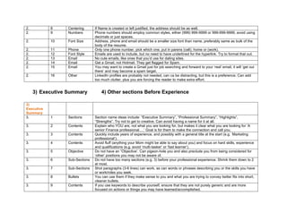 2. 8 Centering If Name is created or left justified, the address should be as well.
2. 9 Numbers Phone numbers should employ common styles, either (999) 999-9999 or 999-999-9999, avoid using
decimals or just spaces.
2. 10 Font Size Address, phone and email should be a smaller size font than name, preferably same as bulk of the
body of the resume.
2. 11 Phone Only one phone number, pick which one, put in parens (cell), home or (work).
2. 12 Font Style Emails are used to include, but no need to have underlined for the hyperlink. Try to format that out.
2. 13 Email No cute emails, like ones that you’d use for dating sites.
2. 14 Email Get a Gmail, not Hotmail. They get flagged for Spam.
2. 15 Email You may want to create a Gmail just for job searching and forward to your ‘real’ email, it will ‘get out
there’ and may become a spam target.
2. 16 Other LinkedIn profiles are probably not needed, can ca be distracting, but this is a preference. Can add
too much clutter, plus you are forcing the reader to make extra effort.
3) Executive Summary 4) Other sections Before Experience
3)
Executive
Summary
3. 1 Sections Section name ideas include: “Executive Summary”, “Professional Summary”, “Highlights”,
“Strengths”. Try not to get to creative. Can avoid having a name for it at all.
3. 2 Contents Explain who YOU are, not what you are looking for, but makes it clear what you are looking for ‘A
senior Finance professional….’ Goal is for them to make the connection and call you.
3. 3 Contents Quickly include years of experience, and possibly with a general title at the start (e.g. ‘Marketing
professional’).
3. 4 Contents Avoid fluff (anything your Mom might be able to say about you) and focus on hard skills, experience
and qualifications (e.g. avoid ‘multi-tasker’ or ‘fast learner’).
3. 5 Objective Do not have an “Objective’. Can pigeon-hole you and also preclude you from being considered for
‘other’ positions you may not be aware of.
3. 6 Sub-Sections Do not have too many sections (e.g. 3) before your professional experience. Shrink them down to 2
at most.
3. 7 Sub-Sections Shot paragraphs (3-6 lines) can work, as can words or phrases describing you or the skills you have
or work/roles you seek.
3. 8 Bullets You can use them if they make sense to you and what you are trying to convey better fits into short,
cleaner bullets.
3. 9 Contents If you use keywords to describe yourself, ensure that they are not purely generic and are more
focused on actions or things you may have learned/accomplished.
 