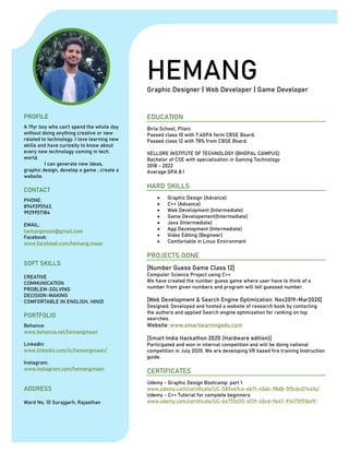 HEMANGGraphic Designer | Web Developer | Game Developer
PROFILE
A 19yr boy who can’t spend the whole day
without doing anything creative or new
related to technology. I love learning new
skills and have curiosity to know about
every new technology coming in tech.
world.
I can generate new ideas,
graphic design, develop a game , create a
website.
CONTACT
PHONE:
8949395563,
9929957184
EMAIL:
hemangmaan@gmail.com
Facebook:
www.facebook.com/hemang.maan
SOFT SKILLS
CREATIVE
COMMUNICATION
PROBLEM-SOLVING
DECISION-MAKING
COMFORTABLE IN ENGLISH, HINDI
PORTFOLIO
Behance:
www.behance.net/hemangmaan
LinkedIn:
www.linkedin.com/in/hemangmaan/
Instagram:
www.instagram.com/hemangmaan
ADDRESS
Ward No. 10 Surajgarh, Rajasthan
EDUCATION
Birla School, Pilani
Passed class 10 with 7.4GPA form CBSE Board.
Passed class 12 with 78% from CBSE Board.
VELLORE INSTITUTE OF TECHNOLOGY (BHOPAL CAMPUS)
Bachelor of CSE with specialization in Gaming Technology
2018 - 2022
Average GPA 8.1
HARD SKILLS
• Graphic Design (Advance)
• C++ (Advance)
• Web Development (Intermediate)
• Game Developement(Intermediate)
• Java (Intermediate)
• App Development (Intermediate)
• Video Editing (Begineer)
• Comfortable in Linux Environment
PROJECTS DONE
[Number Guess Game Class 12]
Computer Science Project using C++
We have created the number guess game where user have to think of a
number from given numbers and program will tell guessed number.
[Web Development & Search Engine Optimization: Nov2019-Mar2020]
Designed, Developed and hosted a website of research book by contacting
the authors and applied Search engine optimization for ranking on top
searches.
Website: www.smartlearningedu.com
[Smart India Hackathon 2020 (Hardware edition)]
Participated and won in internal competition and will be doing national
competition in July 2020. We are developing VR based fire training Instruction
guide.
CERTIFICATES
Udemy - Graphic Design Bootcamp: part 1
www.udemy.com/certificate/UC-589a49ce-eb71-456b-98d8-5f5cbc07441b/
Udemy - C++ Tutorial for complete beginners
www.udemy.com/certificate/UC-64755d35-4f39-40cd-9e47-914175f51be9/
 