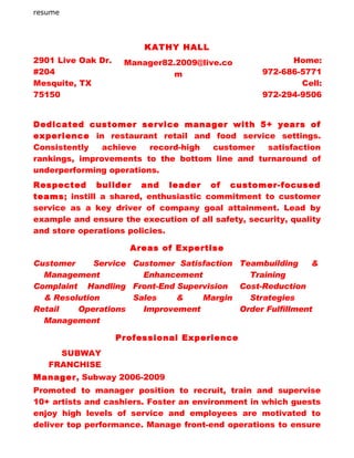 resume




                         KATHY HALL
2901 Live Oak Dr.    Manager82.2009@live.co              Home:
#204                          m                    972-686-5771
Mesquite, TX                                               Cell:
75150                                              972-294-9506


Dedicated customer service manager with 5+ years of
experience in restaurant retail and food service settings.
Consistently   achieve   record-high customer   satisfaction
rankings, improvements to the bottom line and turnaround of
underperforming operations.
Respected builder and leader of customer-focused
teams; instill a shared, enthusiastic commitment to customer
service as a key driver of company goal attainment. Lead by
example and ensure the execution of all safety, security, quality
and store operations policies.

                      Areas of Expertise
Customer     Service Customer Satisfaction Teambuilding     &
  Management           Enhancement           Training
Complaint Handling Front-End Supervision Cost-Reduction
  & Resolution       Sales    &    Margin    Strategies
Retail   Operations    Improvement         Order Fulfillment
  Management

                    Professional Experience
     SUBWAY
   FRANCHISE
Manager, Subway 2006-2009
Promoted to manager position to recruit, train and supervise
10+ artists and cashiers. Foster an environment in which guests
enjoy high levels of service and employees are motivated to
deliver top performance. Manage front-end operations to ensure
 