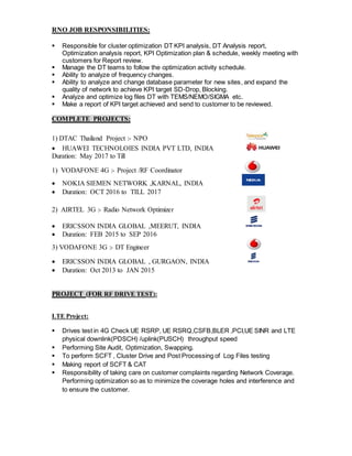 RNO JOB RESPONSIBILITIES:
 Responsible for cluster optimization DT KPI analysis, DT Analysis report,
Optimization analysis report, KPI Optimization plan & schedule, weekly meeting with
customers for Report review.
 Manage the DT teams to follow the optimization activity schedule.
 Ability to analyze of frequency changes.
 Ability to analyze and change database parameter for new sites, and expand the
quality of network to achieve KPI target SD-Drop, Blocking.
 Analyze and optimize log files DT with TEMS/NEMO/SIGMA etc.
 Make a report of KPI target achieved and send to customer to be reviewed.
COMPLETE PROJECTS:
1) DTAC Thailand Project :- NPO
 HUAWEI TECHNOLOIES INDIA PVT LTD, INDIA
Duration: May 2017 to Till
1) VODAFONE 4G :- Project /RF Coordinator
 NOKIA SIEMEN NETWORK ,KARNAL, INDIA
 Duration: OCT 2016 to TILL 2017
2) AIRTEL 3G :- Radio Network Optimizer
 ERICSSON INDIA GLOBAL ,MEERUT, INDIA
 Duration: FEB 2015 to SEP 2016
3) VODAFONE 3G :- DT Engineer
 ERICSSON INDIA GLOBAL , GURGAON, INDIA
 Duration: Oct 2013 to JAN 2015
PROJECT (FOR RF DRIVE TEST):
LTE Project:
 Drives test in 4G Check UE RSRP, UE RSRQ,CSFB,BLER ,PCI,UE SINR and LTE
physical downlink(PDSCH) /uplink(PUSCH) throughput speed
 Performing Site Audit, Optimization, Swapping.
 To perform SCFT , Cluster Drive and Post Processing of Log Files testing
 Making report of SCFT & CAT
 Responsibility of taking care on customer complaints regarding Network Coverage.
Performing optimization so as to minimize the coverage holes and interference and
to ensure the customer.
 