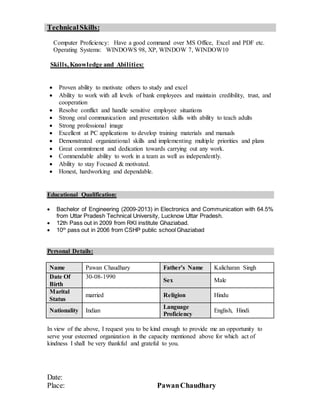 TechnicalSkills:
Computer Proficiency: Have a good command over MS Office, Excel and PDF etc.
Operating Systems: WINDOWS 98, XP, WINDOW 7, WINDOW10
Skills, Knowledge and Abilities:
 Proven ability to motivate others to study and excel
 Ability to work with all levels of bank employees and maintain credibility, trust, and
cooperation
 Resolve conflict and handle sensitive employee situations
 Strong oral communication and presentation skills with ability to teach adults
 Strong professional image
 Excellent at PC applications to develop training materials and manuals
 Demonstrated organizational skills and implementing multiple priorities and plans
 Great commitment and dedication towards carrying out any work.
 Commendable ability to work in a team as well as independently.
 Ability to stay Focused & motivated.
 Honest, hardworking and dependable.
Educational Qualification:
 Bachelor of Engineering (2009-2013) in Electronics and Communication with 64.5%
from Uttar Pradesh Technical University, Lucknow Uttar Pradesh.
 12th Pass out in 2009 from RKI institute Ghaziabad.
 10th
pass out in 2006 from CSHP public school Ghaziabad
Personal Details:
Name Pawan Chaudhary Father’s Name Kalicharan Singh
Date Of
Birth
30-08-1990
Sex Male
Marital
Status
married Religion Hindu
Nationality Indian
Language
Proficiency
English, Hindi
In view of the above, I request you to be kind enough to provide me an opportunity to
serve your esteemed organization in the capacity mentioned above for which act of
kindness I shall be very thankful and grateful to you.
Date:
Place: PawanChaudhary
 