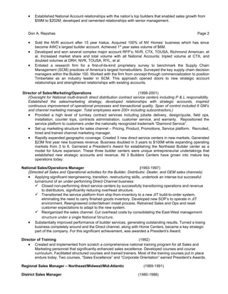 •   Established National Account relationships with the nation’s top builders that enabled sales growth from
        $59M to $202M; developed and cemented relationships with senior management.


    Don A. Repshas                                                                                          Page 2

    •   Sold the NVR account after 15 year hiatus. Acquired 100% of NV Homes’ business which has since
        become AWC’s largest builder account. Achieved 1st year sales volume of $6M.
    •   Developed and won several complex major account RFP’s; NVR, CTX, TOUSA, Richmond American, et
        al. Increased market share and total volume with all National Accounts; tripled volume at CTX, and
        doubled volumes at DRH, NVR, TOUSA, RYL, et al.
    •   Enlisted a research firm for a first-of-its-kind proprietary survey to benchmark the Supply Chain
        Management (SCM) practices of America’s largest homebuilders. Surveyed the key supply chain decision
        managers within the Builder 100. Worked with the firm from concept through commercialization to position
        Timberlake as an industry leader in SCM. This approach opened doors to new strategic account
        relationships and strengthened relationships with existing accounts.

Director of Sales/Marketing/Operations                                  (1998-2001)
   (Oversight for National multi-branch direct distribution contract service centers including P & L responsibility.
   Established the sales/marketing strategy, developed relationships with strategic accounts, inspired
   continuous improvement of operational processes and transactional quality. Span of control included 6 GM’s
   and channel marketing manager. Total employees were 200+ including subcontractors.)
   • Provided a high level of turnkey contract services including jobsite delivery, design/quote, field ops,
       installation, counter tops, contracts administration, customer service, and warranty. Repositioned the
       service platform to customers under the nationally recognized trademark “Diamond Service”.
   • Set up marketing structure for sales channel – Pricing, Product, Promotions, Service platform. Recruited,
       hired and trained channel marketing manager.
   • Rapidly expanded geographic coverage. Created 3 new direct service centers in new markets. Generated
       $23M first year new business revenue. Business doubled in 3 years to $100M while expanding operating
       markets from 3 to 6. Garnered a President’s Award for establishing the Northeast Builder center as a
       model for future expansion. These three builder centers were unique entrepreneurial undertakings that
       established new strategic accounts and revenue. All 3 Builders Centers have grown into mature key
       operations today.

National Sales/Operations Manager                                           (1993-1997)
    (Directed all Sales and Operational activities for the Builder, Distributor, Dealer, and OEM sales channels)
    • Applying significant reengineering, transition, restructuring skills, undertook an intense but successful
        turnaround of an under-performing Direct Channel business:
         Closed non-performing direct service centers by successfully transitioning operations and revenue
            to distributors, significantly reducing overhead structure.
         Transitioned the service platform from ship-from-inventory to a new JIT build-to-order system,
            eliminating the need to carry finished goods inventory. Developed new SOP’s to operate in JIT
            environment. Reengineered order/deliver/ install process. Retrained Sales and Ops and reset
            customer expectations to adapt to the new system.
         Reorganized the sales channel. Cut overhead costs by consolidating the East-West management
            structure under a single National Structure.
    •   Substantially improved performance of builder services, generating outstanding results, Turned a losing
        business completely around and the Direct channel, along with Home Centers, became a key strategic
        part of the company. For this significant achievement, was awarded a President’s Award.

Director of Training                                                    (1992)
    • Created and implemented from scratch a comprehensive national training program for all Sales and
       Marketing personnel that significantly enhanced sales excellence. Developed courses and course
       curriculum. Facilitated structured courses and trained trainers. Most of the training courses put in place
       endure today. Two courses, “Sales Excellence” and “Corporate Orientation” earned President’s Awards.

Regional Sales Manager – Northeast/Midwest/Mid-Atlantic                    (1989-1991)

District Sales Manager                                                  (1980-1988)
 