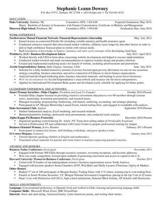 Stephanie Leann Downey
                            P.O. Box 97571, Durham, NC 27708 • sld31@duke.edu • Tel 910-691-8783

EDUCATION
Duke University, Durham, NC                     Cumulative GPA- 3.65/4.00                   Expected Graduation: May 2014
        Major: Bachelor of Science in Economics with Finance Concentration, Certificate in Markets and Management
Pinecrest High School, Pinehurst, NC            Cumulative GPA- 3.99/4.00                       Graduation Date: June 2010

WORK EXPERIENCE
Northwestern Mutual Financial Network- Financial Representative Internship                                      May- July 2012
   • Earned license as contracted Florida life (including variable annuity) and health insurance agent.
   • Conducted extensive research that stress-tested market volatility, inflation, taxes longevity and other factors in order to
       deliver high confidence financial plans to clients with various needs.
   • Built foundation of knowledge in finance, insurance and sales cycle concepts while developing client base.
Wishberry, LLC- Business Development Intern                                                              July 2011- April 2012
   • Worked directly with CEO to form ideas concerning website development and helped to oversee implementation.
   • Conducted market research and made recommendations to improve website design and product selection.
   • Created and implemented marketing tactics for launch of website, including advertisements and promotions.
Acción Emprendedora- Intern, Duke Engage, Santiago, Chile                                                       June- July 2011
   • Selected for a fully-funded immersive summer of service focused upon poverty alleviation via one-on-one economic
       strategy consulting, business education, and active connection of Chileans to micro-finance organizations.
   • Analyzed and developed marketing plans, business education materials, and training to assist micro businesses.
   • Web site development for Acción Emprendedora’s main website and resource site for micro entrepreneurs.
   • Applied for International Development Bank grants and developed yearly schedule for applying for future grants.

LEADERSHIP EXPERIENCE AND ACTIVITIES
Smart Woman Securities - Duke Chapter, President and Lead Co-Founder                                      October 2010-Present
    • Founded Duke chapter focused on providing extensive investment education to over 60 members through seminar
       series, mentorship, investment presentations, and research teams.
    • Managed recruiting, programming, fundraising, soft-launch, marketing, accounting, and strategic planning.
    • Participated in J.P. Morgan Mentorship Launch Event, toured trading floor, and engaged in roundtable with analysts.
Duke Investment Club, Analyst                                                                          September 2010-Present
    • Studied fundamental analysis, Excel modeling, and research methods.
    • Monitored portfolio holdings, performed stock presentations, and conducted stock analyses
Alpha Kappa Psi Business Fraternity                                                                    December 2010-Present
    • Organized speaking event featuring Dr. Ariely, NY Times best-selling author of Predictably Irrational.
    • Served as Professional VP and collaborated with Career Center to prepare professional training for chapter.
Business Oriented Women, Active Member                                                                   February 2011-Present
    • Participated in student-led forums, skill-building workshops, and guest speaker events.
El Centro Hispano, Volunteer                                                                                 January-June 2011
    • Tutored Spanish-speaking children in English and mathematics.
    • Translated school materials for parents and wrote letters to teachers expressing parental concerns.

AWARDS AND HONORS
Business Today Conference, Participant                                                                       November 2011
   • Engaged with Fortune 500 CEOs through executive seminars, recruiting receptions, and keynote addresses.
   • Won case study competition, focused upon methods of promoting innovation and access to capital in the U.S.
Harvard University Women in Business Conference, Participant                                                    October 2011
   • United with 30 leaders of top undergraduate women’s business organizations across North America.
   • Engaged with keynote speakers Susan Chambers (EVP, Wal-Mart) and Shelly Lazarus (Chairman, Ogilvy & Mather).
Other Honors
   • Ranked 3rd out of 100 participants in Morgan Stanley Trading Game with 11% return, winning trip to visit trading floor.
   • Finalist in Smart Woman Securities’ J.P. Morgan National Investment Competition, placing in the top 5 out of 42 teams.
   • Dean’s List with Distinction (fall 2011), high school salutatorian, National Merit Scholar, AP Scholar with Distinction.

SKILLS AND INTERESTS
Language: Conversational proficiency in Spanish; lived and worked in Chile, learning and practicing language skills.
Computer Skills: Microsoft Word, Excel, JMP, PowerPoint.
Interests: Snow and sand skiing, American history, Latin American cuisine, and writing short stories.
 