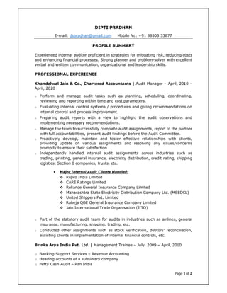 Page 1 of 2
DIPTI PRADHAN
E-mail: dspradhan@gmail.com Mobile No: +91 88505 33877
PROFILE SUMMARY
Experienced internal auditor proficient in strategies for mitigating risk, reducing costs
and enhancing financial processes. Strong planner and problem-solver with excellent
verbal and written communication, organizational and leadership skills.
PROFESSIONAL EXPERIENCE
Khandelwal Jain & Co., Chartered Accountants | Audit Manager – April, 2010 –
April, 2020
o Perform and manage audit tasks such as planning, scheduling, coordinating,
reviewing and reporting within time and cost parameters.
o Evaluating internal control systems / procedures and giving recommendations on
internal control and process improvement.
o Preparing audit reports with a view to highlight the audit observations and
implementing necessary recommendations.
o Manage the team to successfully complete audit assignments, report to the partner
with full accountabilities, present audit findings before the Audit Committee.
o Proactively develop, maintain and foster effective relationships with clients,
providing update on various assignments and resolving any issues/concerns
promptly to ensure their satisfaction.
o Independently handled internal audit assignments across industries such as
trading, printing, general insurance, electricity distribution, credit rating, shipping
logistics, Section 8 companies, trusts, etc.
 Major Internal Audit Clients Handled:
 Repro India Limited
 CARE Ratings Limited
 Reliance General Insurance Company Limited
 Maharashtra State Electricity Distribution Company Ltd. (MSEDCL)
 United Shippers Pvt. Limited
 Raheja QBE General Insurance Company Limited
 Jain International Trade Organisation (JITO)
o Part of the statutory audit team for audits in industries such as airlines, general
insurance, manufacturing, shipping, trading, etc.
o Conducted other assignments such as stock verification, debtors’ reconciliation,
assisting clients in implementation of internal financial controls, etc.
Brinks Arya India Pvt. Ltd. | Management Trainee – July, 2009 – April, 2010
o Banking Support Services – Revenue Accounting
o Heading accounts of a subsidiary company
o Petty Cash Audit – Pan India
 