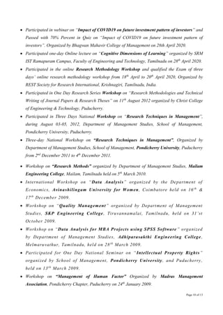 Page 10 of 13
 Participated in webinar on “Impact of COVID19 on future investment pattern of investors” and
Passed with 70% Percent in Quiz on “Impact of COVID19 on future investment pattern of
investors”. Organized by Bhagwan Mahavir College of Management on 28th April 2020.
 Participated one-day Online lecture on “Cognitive Dimensions of Learning” organized by SRM
IST Ramapuram Campus, Faculty of Engineering and Technology, Tamilnadu on 28th
April 2020.
 Participated in the online Research Methodology Workshop and qualified the Exam of three
days’ online research methodology workshop from 18th
April to 20th
April 2020, Organized by
REST Society for Research International, Krishnagiri, Tamilnadu, India.
 Participated in One Day Research Series Workshop on “Research Methodologies and Technical
Writing of Journal Papers & Research Theses” on 11th
August 2012 organized by Christ College
of Engineering & Technology, Puducherry.
 Participated in Three Days National Workshop on “Research Techniques in Management”,
during August 03-05, 2012, Department of Management Studies, School of Management,
Pondicherry University, Puducherry.
 Three-day National Workshop on “Research Techniques in Management”, Organized by
Department of Management Studies, School of Management, Pondicherry University, Puducherry
from 2nd
December 2011 to 4th
December 2011.
 Workshop on “Research Methods” organized by Department of Management Studies, Mailam
Engineering College, Mailam, Tamilnadu held on 5th
March 2010.
 International Workshop on “Data Analysis” organized by the Department of
Economics, Avinashilingam University for Women, Coimbatore held on 16th
&
17th
December 2009.
 Workshop on “Quality Management” organized by Department of Management
Studies, SKP Engineering College, Tiruvannamalai, Tamilnadu, held on 31’st
October 2009.
 Workshop on “Data Analysis for MBA Projects using SPSS Software” organized
by Department of Management Studies, Adhiparasakthi Engineering College,
Melmaruvathur, Tamilnadu, held on 28th
March 2009.
 Participated for One Day National Seminar on “Intellectual Property Rights”
organized by School of Management, Pondicherry University, and Puducherry,
held on 13th
March 2009.
 Workshop on “Management of Human Factor” Organized by Madras Management
Association, Pondicherry Chapter, Puducherry on 24th
January 2009.
 