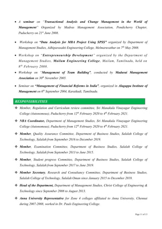 Page 11 of 13
 A seminar on “Transactional Analysis and Change Management in the World of
Management” Organized by Madras Management Association, Pondicherry Chapter,
Puducherry on 21st
June 2008.
 Workshop on “Data Analysis for MBA Project Using SPSS” organized by Department of
Management Studies, Adhiparasakti Engineering College, Melmaruvathur on 7th
May 2008.
 Workshop on “Entrepreneurship Development” organized by the Department of
Management Studies, Mailam Engineering College, Mailam, Tamilnadu, held on
8th
February 2008.
 Workshop on “Management of Team Building”, conducted by Madurai Management
Association on 30th
November 2005.
 Seminar on “Management of Financial Reforms in India”, organized in Alagappa Institute of
Management on 6th
September 2004, Karaikudi, Tamilnadu.
RESPONSIBILITIES
 Member, Regulation and Curriculum review committee, Sri Manakula Vinayagar Engineering
College (Autonomous), Puducherry from 12th
February 2020 to 4th
February 2021.
 NBA Coordinator, Department of Management Studies, Sri Manakula Vinayagar Engineering
College (Autonomous), Puducherry from 12th
February 2020 to 4th
February 2021.
 Member, Quality Assurance Committee, Department of Business Studies, Salalah College of
Technology, Salalah from September 2016 to December 2019.
 Member, Examination Committee, Department of Business Studies, Salalah College of
Technology, Salalah from September 2013 to June 2015.
 Member, Student progress Committee, Department of Business Studies, Salalah College of
Technology, Salalah from September 2017 to June 2019.
 Member Secretary, Research and Consultancy Committee, Department of Business Studies,
Salalah College of Technology, Salalah Oman since January 2015 to December 2019.
 Head of the Department, Department of Management Studies, Christ College of Engineering &
Technology since September 2008 to August 2013.
 Anna University Representative for Zone 4 colleges affiliated to Anna University, Chennai
during 2007-2008, worked in Dr. Pauls Engineering College.
 