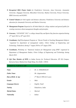 Page 12 of 13
 Recognized MBA Project Guide for Pondicherry University, Anna University, Annamalai
University, Alagappa University, Bharathiar University, Madras University, Periyar University,
SRM University and IGNOU.
 Central Valuator for both regular and distance education, Pondicherry University and distance
education for Annamalai University and Madras University.
 Management Program Organized in All India Radio for college students and general public for
creating awareness about management thoughts and principles.
 Convener, “CETAFEST’ 2012” a college Annual Day and Sports Day function organized during
27th
April 2012 to 28th
April 2012.
 Coordinator, Staff Development Program on “Recent Trends in Teaching Management Subjects
“organized by department of management studies, Christ College of Engineering and
Technology, Puducherry during 1st
August 2010 to 14th
August 2010.
 Coordinator, Workshop on “Statistical Analysis for Management using SPSS” organized by
Department of Management Studies, Christ College of Engineering and Technology during
March 2012.
 Life Time Member of ISTE, in Indian Society for Technical Education, IIT (D) Campus,
Katwaria Sarai, Shaheed Jeet Singh Marg, New Delhi- 110016.
PERSONAL PARTICULARS
Name : Dr. A. ANBAZHAGAN
Father Name : Mr. Ajaganandam
Date of Birth & Age : 2nd
March 1980 & 41 years
Gender : Male
Languages Known : English, Tamil
Nativity : Puducherry, India
Marital Status : Married
Nationality : Indian
 