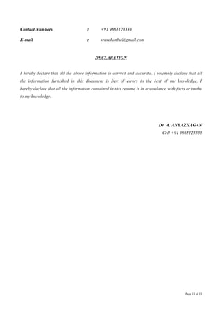 Page 13 of 13
Contact Numbers : +91 9865123333
E-mail : searchanbu@gmail.com
DECLARATION
I hereby declare that all the above information is correct and accurate. I solemnly declare that all
the information furnished in this document is free of errors to the best of my knowledge. I
hereby declare that all the information contained in this resume is in accordance with facts or truths
to my knowledge.
Dr. A. ANBAZHAGAN
Cell +91 9865123333
 