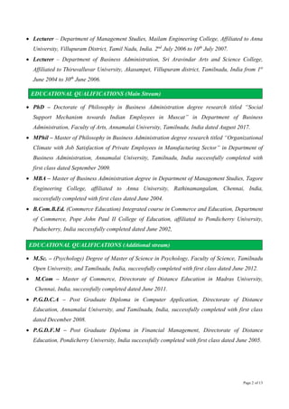 Page 2 of 13
 Lecturer – Department of Management Studies, Mailam Engineering College, Affiliated to Anna
University, Villupuram District, Tamil Nadu, India. 2nd
July 2006 to 10th
July 2007.
 Lecturer – Department of Business Administration, Sri Aravindar Arts and Science College,
Affiliated to Thiruvalluvar University, Akasampet, Villupuram district, Tamilnadu, India from 1st
June 2004 to 30th
June 2006.
EDUCATIONAL QUALIFICATIONS (Main Stream)
 PhD – Doctorate of Philosophy in Business Administration degree research titled “Social
Support Mechanism towards Indian Employees in Muscat” in Department of Business
Administration, Faculty of Arts, Annamalai University, Tamilnadu, India dated August 2017.
 MPhil – Master of Philosophy in Business Administration degree research titled “Organizational
Climate with Job Satisfaction of Private Employees in Manufacturing Sector” in Department of
Business Administration, Annamalai University, Tamilnadu, India successfully completed with
first class dated September 2009.
 MBA – Master of Business Administration degree in Department of Management Studies, Tagore
Engineering College, affiliated to Anna University, Rathinamangalam, Chennai, India,
successfully completed with first class dated June 2004.
 B.Com.B.Ed. (Commerce Education) Integrated course in Commerce and Education, Department
of Commerce, Pope John Paul II College of Education, affiliated to Pondicherry University,
Puducherry, India successfully completed dated June 2002,
EDUCATIONAL QUALIFICATIONS (Additional stream)
 M.Sc. – (Psychology) Degree of Master of Science in Psychology, Faculty of Science, Tamilnadu
Open University, and Tamilnadu, India, successfully completed with first class dated June 2012.
 M.Com – Master of Commerce, Directorate of Distance Education in Madras University,
Chennai, India, successfully completed dated June 2011.
 P.G.D.C.A – Post Graduate Diploma in Computer Application, Directorate of Distance
Education, Annamalai University, and Tamilnadu, India, successfully completed with first class
dated December 2008.
 P.G.D.F.M – Post Graduate Diploma in Financial Management, Directorate of Distance
Education, Pondicherry University, India successfully completed with first class dated June 2005.
 