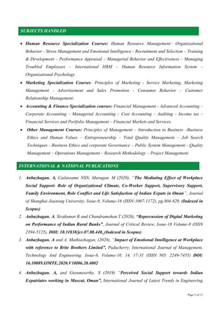 Page 3 of 13
SUBJECTS HANDLED
 Human Resource Specialization Courses: Human Resource Management– Organizational
Behavior - Stress Management and Emotional Intelligence - Recruitment and Selection – Training
& Development – Performance Appraisal – Managerial Behavior and Effectiveness – Managing
Troubled Employees – International HRM – Human Resource Information System –
Organizational Psychology.
 Marketing Specialization Courses: Principles of Marketing - Service Marketing, Marketing
Management - Advertisement and Sales Promotion - Consumer Behavior – Customer
Relationship Management.
 Accounting & Finance Specialization courses: Financial Management - Advanced Accounting –
Corporate Accounting – Managerial Accounting – Cost Accounting – Auditing – Income tax –
Financial Services and Portfolio Management – Financial Markets and Services.
 Other Management Courses: Principles of Management – Introduction to Business –Business
Ethics and Human Values – Entrepreneurship – Total Quality Management – Job Search
Techniques - Business Ethics and corporate Governance – Public System Management - Quality
Management – Operations Management – Research Methodology – Project Management.
INTERNATIONAL & NATIONAL PUBLICATIONS
1. Anbazhagan. A, Cailassame NSN, Murugan. M (2020), “The Mediating Effect of Workplace
Social Support: Role of Organizational Climate, Co-Worker Support, Supervisory Support,
Family Environment, Role Conflict and Life Satisfaction of Indian Expats in Oman”, Journal
of Shanghai Jiaotong University, Issue-8, Volume-16 (ISSN:1007-1172), pg.804-820. (Indexed in
Scopus)
2. Anbazhagan. A, Sivakumar.R and Chandramohan.T (2020), “Repercussion of Digital Marketing
on Performance of Indian Rural Banks”, Journal of Critical Review, Issue-18 Volume-8 (ISSN
2394-5125), DOI: 10.31838/jcr.07.08.440, (Indexed in Scopus)
3. Anbazhagan. A and A. Mathiazhagan, (2020), “Impact of Emotional Intelligence at Workplace
with reference to Brite Brothers Limited”, Puducherry, International Journal of Management,
Technology And Engineering, Issue-6, Volume-10, 14, 17-31 (ISSN NO: 2249-7455) DOI:
16.10089.IJMTE.2020.V10I06.20.4002
4. Anbazhagan. A, and Gurumoorthy. S (2019) “Perceived Social Support towards Indian
Expatriates working in Muscat, Oman”, International Journal of Latest Trends in Engineering
 