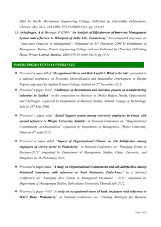 Page 5 of 13
2010 by Sakthi Mariamman Engineering College, Published by Charulatha Publications,
Chennai, May 2012, with ISBN: 978-81-904915-0-1, pg. 10 to13.
13. Anbazhagan. A & Murugan. P (2009) “An Analysis of Effectiveness of Inventory Management
System with reference to Whirlpool of India Ltd., Pondicherry” International Conference on
“Innovative Practices in Management”, Organized on 31st
December 2009 by Department of
Management Studies, Paavai Engineering College and was Published by Himalaya Publishing
House Private Limited, Mumbai, ISBN:978-81-8488-942-0, pg.10-11.
PAPERS PRESENTED IN CONFERENCES
 Presented a paper titled “Occupational Stress and Role Conflict: What is the link” presented in
a national conference on Economic Diversification and Sustainable Development in Dhofar
Region, organized by Applied Science College, Salalah on 2nd
November 2019.
 Presented a paper titled “Challenges of Recruitment and Selection process in manufacturing
industries in Salalah” in the symposium on Business in Dhofar Region:Trends, Opportunites
and Chellenges, organized by Department of Business Studies, Salalah College of Technology,
held on 26th
May 2016.
 Presented a paper titled “Social Support system among university employees in Oman with
special reference to Dhofar University, Salalah” in National Conference on “Organizational
Commitments on Omanization” organized by Department of Management, Dhofar University,
Oman on 6th
April 2014.
 Presented a paper titled “Impact of Organizational Climate on Job Satisfaction among
employees of service sector in Puducherry” in National Conference on “Emerging Trends in
Business-2013” organized by Department of Management Studies, Christ University, and
Bangalore on 28-29 January 2013.
 Presented a paper titled “A study on Organizational Commitment and Job Satisfaction among
Industrial Employees with reference to Nash Industries, Puducherry” in a National
Conference on “Emerging New Trends in Managerial Excellence - 2012” organized by
Department of Management Studies, Sathyabama University, Chennai July 2012.
 Presented a paper titled “A study on occupational stress of bank employees with reference to
ICICI Bank, Puducherry” in National Conference on “Winning Strategies for Business
 