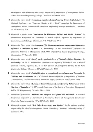 Page 6 of 13
Development and Information Processing” organized by Department of Management Studies,
Sakthi Mariamman Engineering College, Chennai on 12th
March 2010.
 Presented a paper titled “Competency Mapping of Manufacturing Sectors in Puducherry” in
National Conference on “Emerging Trends in B – World” organized by Department of
Management Studies, Dhanalakshmi Srinivasan Engineering College, Perambulur, Tamilnadu
on 24th
February 2010.
 Presented a paper titled “Investment in Education: Private and Public Returns” in
International Conference on “Investment in Human Capital” organized by Department of
Economics, Loyola College, Chennai, on 8th
& 9th
February 2010.
 Presented a Paper titled “An Analysis of Effectiveness of Inventory Management System with
reference to Whirlpool of India Ltd., Puducherry” in the International Conference on
Innovative Practices in Management (IPM-2009), organized by Paavai Engineering College,
Namakkal on 31st
December 2009.
 Presented a paper titled “A study on Occupational Stress of Nationalized Bank Employees in
Puducherry” in the 3rd
International Conference on Impact of Economic Crisis in Global
Business Scenario, organized by Sri Sai Ram Institute of Management Studies, Sri Sai Ram
Engineering College, Chennai on 24th
& 25th
September 2009.
 Presented a paper titled “Profitability of an organisation through Creative and Innovation in
Training and Development” in UGC National Seminar organized by Department of Business
Administration, Annamalai University, Annamalai Nagar, Tamil Nadu on 10th
March 2009.
 Presented a paper titled “A Study on Competitiveness of Manufacturing Industries in Union
Territory of Puducherry” in 12th
Annual Conference of the Society of Operations Management
held at IIT, Kanpur during December 19 - 21, 2008.
 Presented a paper titled “Problems and Prospects of Export Credit Insurance” in National
Conference organized by Department of Commerce, School of Management, Pondicherry
University, Puducherry during 10th
& 11th
October 2008.
 Presented a paper titled “Self Help Group Issues and Options” in the national seminar,
organized by the School of Management Studies, Pondicherry University, Puducherry during 5th
September 2007.
 