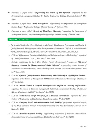 Page 7 of 13
 Presented a paper titled “Empowering the bottom of the Pyramid” organized by the
Department of Management Studies, Sri Sastha Engineering College, Chennai during 6th
May
2006.
 Presented a paper titled “Time Management” organized by the Department of Management
Studies, Tagore Engineering College, Chennai during 12th
October 2005.
 Presented a paper titled “Growth of Multi-Level Marketing” organized by Department of
Management Studies, Sri Sai Ram Engineering College, Chennai during 3rd
March 2004.
FDP PARTICIPATED
 Participated in the One Week National Level Faculty Development Programme on Effective &
Quality Research Writing organized by the Department of Commerce (Shift II) in association with
IQAC, Patrician College of Arts and Science, Chennai from 7th June to 13th June 2020.
 FDP on “Effective and Ensuring of Reliability and Validity in Research Methodology” organized
by Centre for Research (AMET), held on 12th
June 2020.
 Actively participated in the 7 Days Online Faculty Development Program on “Advanced
Statistical Analysis for Management and Social Sciences” organized by Amity Institute of
Behavioral and Allied Sciences, Amity University Uttar Pradesh, Lucknow Campus from 3rd
June
to 9th
June, 2020.
 FDP on “Effective Quality Research Paper Writing and Publishing in High Impact Journals”
organized by the School of Management, SRM Institute of Science and Technology, Chennai, on
25th
April 2020.
 FDP on “Recent Trends in Artificial Intelligence and Impact on Teaching Professionals”
organized by School of Business Management, Rathnavel Subramaniam College of Arts and
Science, Coimbatore, held 22nd
April to 24th
April 2020.
 FDP on “Instructional Design Principles for E-Resource Development” organized by Christ
College of Engineering and Technology, Puducherry held on 2nd
April 2011.
 FDP on “Emerging Trends and Innovations in Retail Banking” programme organized as part
of the MOU activities between Pondicherry University and Tata Consultancy Services on 8th
September 2010.
 FDP on “Academic Research Writing” organized by Department of Business Administration,
Annamalai University, Annamalai Nagar, Chidambaram, held on 17th
April 2010.
 