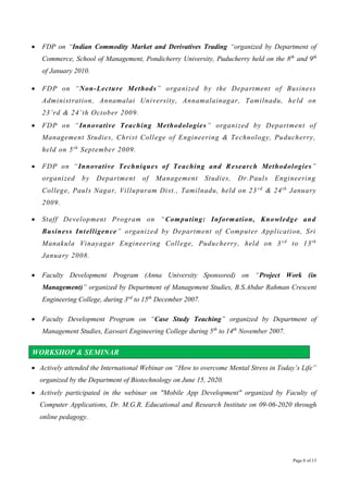 Page 8 of 13
 FDP on “Indian Commodity Market and Derivatives Trading “organized by Department of
Commerce, School of Management, Pondicherry University, Puducherry held on the 8th
and 9th
of January 2010.
 FDP on “Non-Lecture Methods” organized by the Department of Business
Administration, Annamalai University, Annamalainagar, Tamilnadu, he ld on
23’rd & 24’th October 2009.
 FDP on “Innovative Teaching Methodologies” organized by Department of
Management Studies, Christ College of Engineering & Technology, Puducherry,
held on 5th
September 2009.
 FDP on “Innovative Techniques of Teaching and Research Methodologies”
organized by Department of Management Studies, Dr.Pauls Engineering
College, Pauls Nagar, Villupuram Dist., Tamilnadu, held on 23 rd
& 24th
January
2009.
 Staff Development Program on “Computing: Information, Knowledge and
Business Intelligence” organized by Department of Computer Application, Sri
Manakula Vinayagar Engineering College, Puducherry, held on 3 rd
to 13th
January 2008.
 Faculty Development Program (Anna University Sponsored) on “Project Work (in
Management)” organized by Department of Management Studies, B.S.Abdur Rahman Crescent
Engineering College, during 3rd
to 15th
December 2007.
 Faculty Development Program on “Case Study Teaching” organized by Department of
Management Studies, Easwari Engineering College during 5th
to 14th
November 2007.
WORKSHOP & SEMINAR
 Actively attended the International Webinar on “How to overcome Mental Stress in Today’s Life”
organized by the Department of Biotechnology on June 15, 2020.
 Actively participated in the webinar on "Mobile App Development" organized by Faculty of
Computer Applications, Dr. M.G.R. Educational and Research Institute on 09-06-2020 through
online pedagogy.
 