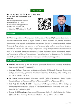 Page 1 of 13
RESUME
Dr. A. ANBAZHAGAN, M.B.A., M.Phil., PhD
M.Com. B.Ed., M.Sc. (Psy), PGDFM, PGDCA.
Principal,
PSV College of Arts and Science,
Puducherry 607 402, India
E-mail: searchanbu@gmail.com
Cell No: +91 9865123333,
 Scan the QR for Research Details
SUMMARY
Self-Motivating and talented management studies professor having 17 plus years of experience in
teaching and research, driven to inspire students to pursue academic and personal excellence.
Consistently strive to create a challenging and engaging learning environment in which students
become life-long scholars and learners as well as encouraging students to participate in paper
presentation, seminar, and inter-college competitions, having strong interpersonal communication
skills as an instructor, researcher, and author. Excellent relationship builder with students, faculty,
and employees at all levels of the institution. I am well prepared to dedicate myself to the highest
standards of instruction/organization and exceed your expectations for my position.
TEACHING EXPERIENCE
 Principal, PSV College of Arts and Science, affiliated to Pondicherry University, Puducherry,
India, working since 12th
February 2021.
 Associate Professor, Department of Management Studies, Sri Manakula Vinayagar Engineering
College (Autonomous), Affiliated to Pondicherry University, Puducherry, India, working since
12th
Feb’2020 to 04th
Feb’2021.
 HR Lecturer - Business Studies Department, Salalah College of Technology, Dhofar District,
Salalah, Sultanate of Oman, worked from 11th
September 2013 to 11th
December 2019.
 Asst. Prof. (Sr. Grade) & HOD – Department of Management Studies, Christ College of
Engineering and Technology, Affiliated to Pondicherry University, Puducherry, India from 13th
June 2008 to 6th
September 2013.
 Lecturer & HOD in-charge, Department of Management Studies, Dr. Pauls Engineering College,
Affiliated to Anna University, Tamilnadu, India from 11th
July 2007 to 12th
June 2008.
 