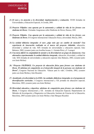 24
21. El euro y la atención a la diversidad: implementación y evaluación, XVIII Jornadas de
Universidades y Educación Especial, A Coruña, 2001
22. Proyecto Filípides: una apuesta por la autonomía y calidad de vida de los jóvenes con
síndrome de Down, I Jornadas Aragonesas sobre Síndrome de Down, Huesca, 2001
23. Proyecto Filípides. Una apuesta por la autonomía y calidad de vida de los jóvenes con
Síndrome de Down, II Congreso internacional. Educación física y diversidad, Murcia, 2001.
24. La unidad didáctica integrada: el euro ¿algo más que un cambio de moneda? Una
experiencia de innovación realizada en el marco del proyecto Atlántida, educación,
diversidad y calidad de vida. XIX Jornadas de universidades y educación especial, Islas
Baleares, 2002, (coautor junto con Josefina lozano, L. Germán Pérez y F. Luengo)
25. Una tarea difícil: la complejidad de atender a la diversidad de un grupo de alumnos/as. Una
alternativa experimentada: la unidad didáctica integrada, educación, diversidad y calidad de
vida. XIX Jornadas de universidades y educación especial, Islas Baleares, 2002, (coautor junto
con Jesús Molina)
26. “Proyecto FILÍPIDES. Un proyecto de educación física para jóvenes con síndrome de
Down. El atletismo de competición en el desarrollo integral de la persona con síndrome de
Down”, Congreso Nacional de Educación. “Educar para la vida", Córdoba, 2002, (coautor
junto con Jesús Molina y Inés Ricardo)
27. Atendiendo a la diversidad en la ESO.: las unidades didácticas integradas en el programa de
diversificación curricular, I Congreso internacional y XX jornadas de educación especial,
Barcelona, 2003, (coautor junto con Jesús Molina)
28. Diversidad educativa y deportiva: atletismo de competición para jóvenes con síndrome de
Down, I Congreso internacional y XX Jornadas de Educación Especial, Departamento de
Métodos de Investigación y Diagnostico en Educación, Instituto de Ciencias de la Educación,
Barcelona, 2003 (coautor junto con Jesús Molina e Inés Marques Ricardo)
 