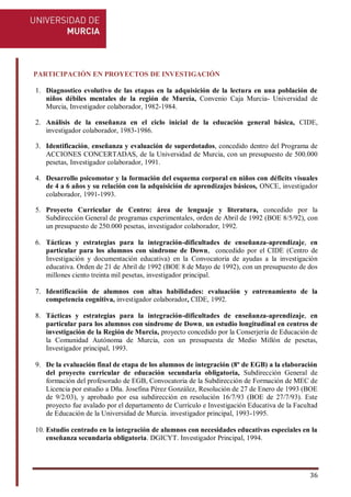 36
PARTICIPACIÓN EN PROYECTOS DE INVESTIGACIÓN
1. Diagnostico evolutivo de las etapas en la adquisición de la lectura en una población de
niños débiles mentales de la región de Murcia, Convenio Caja Murcia- Universidad de
Murcia, Investigador colaborador, 1982-1984.
2. Análisis de la enseñanza en el ciclo inicial de la educación general básica, CIDE,
investigador colaborador, 1983-1986.
3. Identificación, enseñanza y evaluación de superdotados, concedido dentro del Programa de
ACCIONES CONCERTADAS, de la Universidad de Murcia, con un presupuesto de 500.000
pesetas, Investigador colaborador, 1991.
4. Desarrollo psicomotor y la formación del esquema corporal en niños con déficits visuales
de 4 a 6 años y su relación con la adquisición de aprendizajes básicos, ONCE, investigador
colaborador, 1991-1993.
5. Proyecto Curricular de Centro: área de lenguaje y literatura, concedido por la
Subdirección General de programas experimentales, orden de Abril de 1992 (BOE 8/5/92), con
un presupuesto de 250.000 pesetas, investigador colaborador, 1992.
6. Tácticas y estrategias para la integración-dificultades de enseñanza-aprendizaje, en
particular para los alumnos con síndrome de Down, concedido por el CIDE (Centro de
Investigación y documentación educativa) en la Convocatoria de ayudas a la investigación
educativa. Orden de 21 de Abril de 1992 (BOE 8 de Mayo de 1992), con un presupuesto de dos
millones ciento treinta mil pesetas, investigador principal.
7. Identificación de alumnos con altas habilidades: evaluación y entrenamiento de la
competencia cognitiva, investigador colaborador, CIDE, 1992.
8. Tácticas y estrategias para la integración-dificultades de enseñanza-aprendizaje, en
particular para los alumnos con síndrome de Down, un estudio longitudinal en centros de
investigación de la Región de Murcia, proyecto concedido por la Conserjería de Educación de
la Comunidad Autónoma de Murcia, con un presupuesta de Medio Millón de pesetas,
Investigador principal, 1993.
9. De la evaluación final de etapa de los alumnos de integración (8º de EGB) a la elaboración
del proyecto curricular de educación secundaria obligatoria, Subdirección General de
formación del profesorado de EGB, Convocatoria de la Subdirección de Formación de MEC de
Licencia por estudio a Dña. Josefina Pérez González, Resolución de 27 de Enero de 1993 (BOE
de 9/2/03), y aprobado por esa subdirección en resolución 16/7/93 (BOE de 27/7/93). Este
proyecto fue avalado por el departamento de Currículo e Investigación Educativa de la Facultad
de Educación de la Universidad de Murcia. investigador principal, 1993-1995.
10. Estudio centrado en la integración de alumnos con necesidades educativas especiales en la
enseñanza secundaria obligatoria. DGICYT. Investigador Principal, 1994.
 