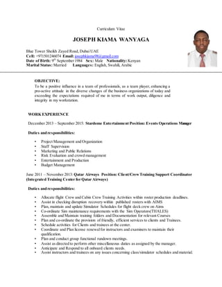 Curriculum Vitae
JOSEPH KIAMA WANYAGA
Blue Tower Sheikh Zayed Road, Dubai UAE
Cell: +971501246074 Email: josephkiama98@gmail.com
Date of Birth: 9th
September1984 Sex: Male Nationality: Kenyan
Marital Status: Married Languages: English, Swahili, Arabic
OBJECTIVE:
To be a positive influence in a team of professionals, as a team player, enhancing a
pro-active attitude in the diverse changes of the business organizations of today and
exceeding the expectations required of me in terms of work output, diligence and
integrity in my workstation.
WORK EXPERIENCE
December 2013 – September 2015: Stardome Entertainment Position: Events Operations Manager
Duties andresponsibilities:
• Project Management and Organization
• Staff Supervision
• Marketing and Public Relations
• Risk Evaluation and crowd management
• Entertainment and Production
• Budget Management
June 2011 – November 2013: Qatar Airways Position: Client/CrewTraining Support Coordinator
(Integrated Training Center for Qatar Airways)
Duties andresponsibilities:
• Allocate flight Crew and Cabin Crew Training Activities within roster production deadlines.
• Assist in checking disruption recovery within published rosters with AIMS
• Plan, maintain and update Simulator Schedules for flight deck crew on Aims
• Co-ordinate Sim maintenance requirements with the Sim Operators(THALES)
• Assemble and Maintain training folders and Documentation for relevant Courses
• Plan and co-ordinate the provision of friendly, efficient services to clients and Trainees.
• Schedule activities for Clients and trainees at the center.
• Coordinate and Plan license renewalfor instructors and examiners to maintain their
qualification.
• Plan and conduct group functional rundown meetings.
• Assist as directed to perform other miscellaneous duties as assigned by the manager.
• Anticipate and Respond to all onboard clients needs.
• Assist instructors and trainees on any issues concerning class/simulator schedules and material.
 