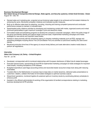 Business Development Manager
Ben Salem Group of Companies (Internal Design, State agents, and Security systems), United Arab Emirates - Dubai
August ‘04 – Dec ‘05
Devised sales and marketing plan, projected annual divisional sales targets to be achieved and formulated initiatives for
achieving the same. Monitored competitor initiatives and instituted counter measures.
Built up an effective sales team by selecting, recruiting, inducting and training competent personnel and conducted
performance reviews to maintain a motivated team.
Spearheaded public relations activities by developing and maintaining contact with media, organized events and invited
prominent personalities to gain maximum coverage in print and electronic media.
Formulated media and advertising programs to develop the company’s corporate campaigns, reform the public image of
the group and thereby identify and capture target consumer base. Implemented marketing campaigns and media
strategies for new events and important news breaks.
Worked in close proximity with the advertising agency to develop marketing materials such as POS, signage and
advertising strategies including Above-The-Line and Below-The-Line activities to build brand visibility and clear brand
identity.
Monitored production time-lines of the agency to ensure timely delivery and seek alternative creative media ideas to
perform all negotiations.

Internship
Qibla Cola Company Ltd, Derby – United Kingdom
Feb ‘04 - Jul ‘04:
Developed, corresponded with & monitored relationships with European distributors of Qibla Cola & related beverages.
Executed special events, sponsorships & local PR & implemented marketing campaigns & media strategies for important
news breaks, including translations of PR releases.
Budgeted expenditure used Sage accounting entries and reconciled dealer accounts to keep track along with reducing
receivables.
Traveled often to the Netherlands on business trips to keep tabs on market dynamics, delivered sales presentations to
customers / dealers, collated information & formulated strategies to optimize business outputs.
Streamlined operations, monitored logistics & sustained optimum inventory levels by coordinating delivery schedules to
enhance profit.
Assisted in the efficient administration & working of the organization & handled correspondence relating to marketing,
business development & PR activities.

 