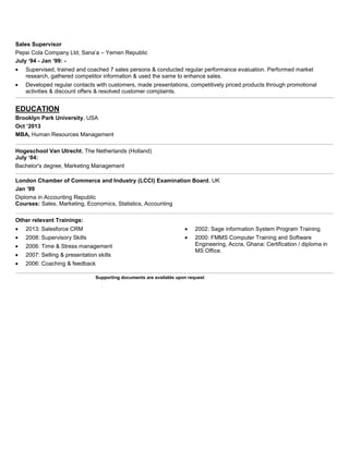 Sales Supervisor
Pepsi Cola Company Ltd, Sana’a – Yemen Republic
July ‘94 - Jan ‘99: Supervised, trained and coached 7 sales persons & conducted regular performance evaluation. Performed market
research, gathered competitor information & used the same to enhance sales.
Developed regular contacts with customers, made presentations, competitively priced products through promotional
activities & discount offers & resolved customer complaints.

EDUCATION
Brooklyn Park University, USA
Oct ‘2013
MBA, Human Resources Management
Hogeschool Van Utrecht, The Netherlands (Holland)
July ‘04:
Bachelor's degree, Marketing Management
London Chamber of Commerce and Industry (LCCI) Examination Board, UK
Jan ‘99
Diploma in Accounting Republic
Courses: Sales, Marketing, Economics, Statistics, Accounting
Other relevant Trainings:
2013: Salesforce CRM

2002: Sage information System Program Training

2008: Supervisory Skills

2000: FMMS Computer Training and Software
Engineering, Accra, Ghana: Certification / diploma in
MS Office.

2006: Time & Stress management
2007: Selling & presentation skills
2006: Coaching & feedback

Supporting documents are available upon request

 