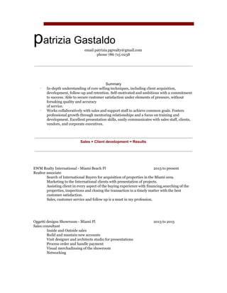  
 
p​atrizia Gastaldo 
email patrizia.pgrealty@gmail.com 
phone 786 715 0238 
 
 
Summary 
∙ In­depth understanding of core selling techniques, including client acquisition, 
development, follow­up and retention. Self­motivated and ambitious with a commitment 
to success. Able to secure customer satisfaction under elements of pressure, without 
forsaking quality and accuracy  
of service.  
∙ Works collaboratively with sales and support staff to achieve common goals. Fosters 
professional growth through mentoring relationships and a focus on training and 
development. Excellent presentation skills, easily communicates with sales staff, clients, 
vendors, and corporate executives. 
 
 
Sales + Client development = Results 
 
 
 
 
 
EWM Realty International ­ Miami Beach Fl 2013 to present 
Realtor associate 
Search of International Buyers for acquisition of properties in the Miami area. 
Marketing to the International clients with presentation of projects. 
Assisting client in every aspect of the buying experience with financing,searching of the  
properties, inspections and closing the transaction in a timely matter with the best  
customer satisfaction. 
Sales, customer service and follow up is a must in my profession. 
 
 
 
 
Oggetti designs Showroom ­ Miami Fl 2013 to 2015 
Sales consultant 
Inside and Outside sales 
Build and mantain new accounts 
Visit designer and architects studio for presentations 
Process order and handle payment 
Visual merchadinsing of the showroom 
Networking 
 
 
 
 
 