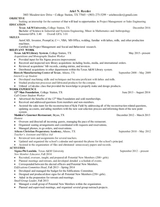 Ariel N. Reeder
3803 Meadowview Drive · College Station, TX 77845 · (903) 275-5299 · arielnreeder@gmail.com
OBJECTIVE
Seeking an internship for the summer of that will lead to opportunities in Project Management or Sales Engineering.
EDUCATION
Texas A&M University, College Station, TX December 2016
Bachelor of Science in Industrial and Systems Engineering, Minor in Mathematics and Anthropology
Semester GPA: 3.40 Overall GPA: 3.01
SKILLS
AutoCAD, Inventor, PrompCat, C++, VBA, MS Office, welding, familiar with lathes, mills, and other production
machines.
Certified for Project Management and Social and Behavioral research.
RELEVANT WORK
Texas A&M Library System, College Station, TX May 2015 - present
Acquisitions and Monographs Student Worker
 Provided input for Six Sigma process improvement.
 Received and inspected new library acquisitions including books, media, and international orders.
 Reviewed acquisitions’ bib records, catalog entries, and invoices.
 Distributed acquisitions to other departments within the Texas A&M Library system.
Biotech Manufacturing Center of Texas, Athens, TX September 2008 – May 2009
Intern/Co-op Student
 Developed machining skills and techniques and became proficient with lathes and mills.
 Studied production processes and fabricated products for the compan.
 Utilized a Calculus class that provided the knowledge to properly make and design products.
WORK EXPERIENCE
12th
Man Foundation, College Station, TX June 2013 – August 2014
Call Center Student Worker
 Advertised the benefits of the 12th
Man Foundation and sold memberships.
 Received and addressed questions from members and non-members.
 Assisted the sales team for the reconstruction of Kyle Field by addressing all of the reconstruction related questions,
updating accounts, and aiding members with the new seat selection process and informing them of the new point
system.
Madden’s Gourmet Restaurant, Bryan, TX December 2012 – March 2013
Hostess
 Oversaw and directed all incoming guests, managing the pace of the restaurant.
 Organized seating arrangements and coordinated with requests and reservations.
 Managed phones, to go orders, and reservations.
Athens Christian Preparatory Academy, Athens, TX September 2010 – May 2012
Teacher’s Assistant and Office Aid
 Reviewed tests and assignments for several teachers.
 Updated and organized the school’s calendar and operated the phone for the school’s principal.
 Assisted in the organization of files and eliminated unnecessary papers and records.
ACTIVITIES
Sigma Phi Lambda, Texas A&M University September 2012 – present
New Member Educator, Fall 2014
 Recruited, oversaw, taught, and prepared all Potential New Members (200+ girls).
 Planned meetings and retreats, and developed detailed a schedule of events.
 Corresponded between the elected officers and Potential New Members.
Edifications Committee Head, Fall 2013 – Spring 2014
 Developed and managed the budget for the Edifications Committee.
 Designed and produced door signs for all Potential New Members (250+ girls).
 Aided in the preparation for retreats and meetings.
Small Group Leader, Fall 2013
 Managed a small group of Potential New Members within the organization.
 Planned and supervised meetings, and organized several group outreach projects.
 