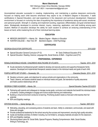 Marni Steinhardt
1841 Bishops Green Drive Marietta, Georgia 30062
646~417~3631 / marnisteinhardt@gmail.com
Accomplished educator successful in creating, implementing, and maintaining a positive classroom community;
focused on helping each child become whomever they aspire to be. A Master’s Degree in Education, 7 state
certifications in Special Education, and vast experience in the classroom and curriculum development. Classroom
environment is focused on nurturing the idea of equalizing the importance of academics along with social, emotional,
and personal growth. Strength in creating and implement exciting, organized, differentiated, and goal oriented lesson
plans. Strategically developed to promote interest, inquiry, reasoning, application, and skill building among each
student. Method of education develops the ability for each student to achieve an enduring understanding of the
lesson at hand, while mastering the art of their individual learning styles.

EDUCATION
❖ MERCER UNIVERSITY — Atlanta, GA ​Masters Degree – Masters in Education
❖ HUNTER COLLEGE — New York, NY ​Bachelors Degree – Child Psychology
CERTIFICATES
GEORGIA EDUCATOR CERTIFICATE ​2015-2020
❖ Special Education General Curriculum (P-12) ❖ Early Childhood Education (P-5)
❖ Special Education: Reading, Science, Language Arts, Social Science, & Math – Cognitive Level (P-5)
PROFESSIONALEXPERIENCE
RONALD MCDONALD HOUSE / CHILDREN’S HEALTHCARE OF ATLANTA ​Teacher ​ ​2014 - 2016
❖ Exude standards of professional growth needed to develop and execute positive and supportive therapeutic family
sessions. Developed and implemented therapeutic sessions based on the individual needs and goals of each child.
PURPLE HIPPO ART STUDIO — Dunwoody, GA ​Executive Director 2014 - 2016
❖ Develop curriculum, goals, and objectives for various schools and organizations in the community.
❖ Teach, observe, and assess students based on individual needs and goals. Set standards of quality assurance
and foster positive relationships with all.
GEORGIA CYBER ACADEMY – Atlanta, GA ​Special Education Teacher ​2013-2015
❖ Partnering with parents and colleagues to manage course goals, curriculum and materials that benefit the individual needs
of students. Creating strategies to engage and nurture student learning and relationships.
❖ Building a virtual environment conducive to learning. Prioritizing student needs so that each child reaches their full
potential.
❖ IEPs and Eligibility meetings.
EPSTEIN SCHOOL — Sandy Springs, GA ​Teacher ​ 2007-2013
❖ Motivating, educating, and overseeing actions of students and team. Ability to understand, communicate, and assist with
those who struggle.
❖ Provide professional leadership for the school securing the success and improvement, ensuring high quality education.
❖ Guide and facilitate activities of children including, but not limited to, arranging materials and plans for the classroom.
❖ IEPs and Eligibility meetings.
❖ Structuring lesson plans for: Social Skills, Special Programs, Reading Comprehension, Math, Social Studies,
Writing & Technology, etc​.
 