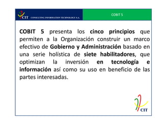 COBIT 5
CIT   CONSULTING INFORMATION TECHNOLOGY S.A.




COBIT 5 presenta los cinco principios que
permiten a la Organización construir un marco
efectivo de Gobierno y Administración basado en
una serie holística de siete habilitadores, que
optimizan la inversión en tecnología e
información así como su uso en beneficio de las
partes interesadas.




                                                         CIT
 