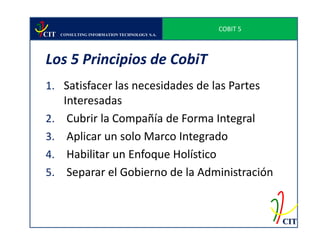 COBIT 5
CIT   CONSULTING INFORMATION TECHNOLOGY S.A.




Los 5 Principios de CobiT
1. Satisfacer las necesidades de las Partes
   Interesadas
2. Cubrir la Compañía de Forma Integral
3. Aplicar un solo Marco Integrado
4. Habilitar un Enfoque Holístico
5. Separar el Gobierno de la Administración



                                                         CIT
 