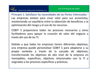 Los 5 Principios de CobiT
 CIT   CONSULTING INFORMATION TECHNOLOGY S.A.


Principio 1: Satisfacer las necesidades de las Partes Interesadas -
Las empresas existen para crear valor para sus accionistas,
manteniendo un equilibrio entre la obtención de beneficios y la
optimización del riesgo y el uso de los recursos.
COBIT 5 proporciona todos los procesos necesarios y otros
facilitadores para apoyar la creación de valor del negocio a
través del uso de las TI.

Debido a que todas las empresas tienen diferentes objetivos,
una empresa puede personalizar COBIT 5 para adaptarse a su
propio contexto a través de la cascada de objetivos,
transformando los objetivos de alto nivel de la empresa en
manejables, específicos, objetivos relacionados con la TI y
asignados a los procesos específicos y prácticas.
 