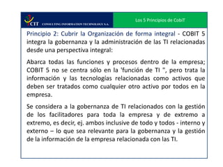 Los 5 Principios de CobiT
 CIT   CONSULTING INFORMATION TECHNOLOGY S.A.


Principio 2: Cubrir la Organización de forma integral - COBIT 5
integra la gobernanza y la administración de las TI relacionadas
desde una perspectiva integral:
Abarca todas las funciones y procesos dentro de la empresa;
COBIT 5 no se centra sólo en la 'función de TI ", pero trata la
información y las tecnologías relacionadas como activos que
deben ser tratados como cualquier otro activo por todos en la
empresa.
Se considera a la gobernanza de TI relacionados con la gestión
de los facilitadores para toda la empresa y de extremo a
extremo, es decir, ej. ambos inclusive de todo y todos - interno y
externo – lo que sea relevante para la gobernanza y la gestión
de la información de la empresa relacionada con las TI.
 