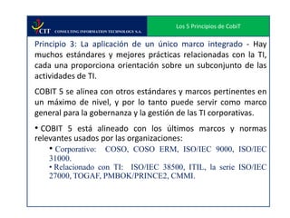 Los 5 Principios de CobiT
 CIT   CONSULTING INFORMATION TECHNOLOGY S.A.


Principio 3: La aplicación de un único marco integrado - Hay
muchos estándares y mejores prácticas relacionadas con la TI,
cada una proporciona orientación sobre un subconjunto de las
actividades de TI.
COBIT 5 se alinea con otros estándares y marcos pertinentes en
un máximo de nivel, y por lo tanto puede servir como marco
general para la gobernanza y la gestión de las TI corporativas.
• COBIT 5 está alineado con los últimos marcos y normas
relevantes usados por las organizaciones:
    • Corporativo: COSO, COSO ERM, ISO/IEC 9000, ISO/IEC
    31000.
    • Relacionado con TI: ISO/IEC 38500, ITIL, la serie ISO/IEC
    27000, TOGAF, PMBOK/PRINCE2, CMMI.
 