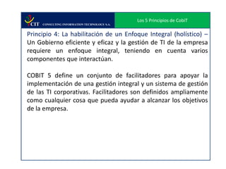 Los 5 Principios de CobiT
 CIT   CONSULTING INFORMATION TECHNOLOGY S.A.


Principio 4: La habilitación de un Enfoque Integral (holístico) –
Un Gobierno eficiente y eficaz y la gestión de TI de la empresa
requiere un enfoque integral, teniendo en cuenta varios
componentes que interactúan.

COBIT 5 define un conjunto de facilitadores para apoyar la
implementación de una gestión integral y un sistema de gestión
de las TI corporativas. Facilitadores son definidos ampliamente
como cualquier cosa que pueda ayudar a alcanzar los objetivos
de la empresa.
 