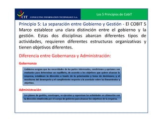 Los 5 Principios de CobiT
 CIT   CONSULTING INFORMATION TECHNOLOGY S.A.


Principio 5: La separación entre Gobierno y Gestión - El COBIT 5
Marco establece una clara distinción entre el gobierno y la
gestión. Estas dos disciplinas abarcan diferentes tipos de
actividades, requieren diferentes estructuras organizativas y
tienen objetivos diferentes.
Diferencia entre Gobernanza y Administración:
Gobernanza




Administración
 