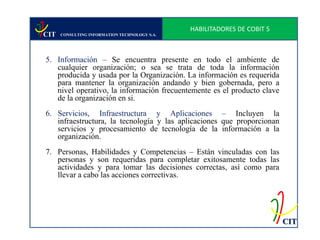 HABILITADORES DE COBIT 5
CIT   CONSULTING INFORMATION TECHNOLOGY S.A.




5. Información – Se encuentra presente en todo el ambiente de
   cualquier organización; o sea se trata de toda la información
   producida y usada por la Organización. La información es requerida
   para mantener la organización andando y bien gobernada, pero a
   nivel operativo, la información frecuentemente es el producto clave
   de la organización en si.
6. Servicios, Infraestructura y Aplicaciones – Incluyen la
   infraestructura, la tecnología y las aplicaciones que proporcionan
   servicios y procesamiento de tecnología de la información a la
   organización.
7. Personas, Habilidades y Competencias – Están vinculadas con las
   personas y son requeridas para completar exitosamente todas las
   actividades y para tomar las decisiones correctas, así como para
   llevar a cabo las acciones correctivas.




                                                                          CIT
 