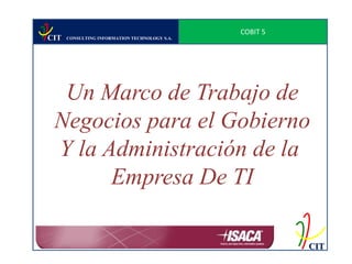 COBIT 5
CIT   CONSULTING INFORMATION TECHNOLOGY S.A.




  Un Marco de Trabajo de
 Negocios para el Gobierno
 Y la Administración de la
       Empresa De TI

                                                         CIT
 