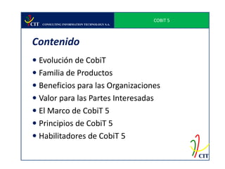 COBIT 5
CIT   CONSULTING INFORMATION TECHNOLOGY S.A.




Contenido
 Evolución de CobiT
 Familia de Productos
 Beneficios para las Organizaciones
 Valor para las Partes Interesadas
 El Marco de CobiT 5
 Principios de CobiT 5
 Habilitadores de CobiT 5

                                                         CIT
 