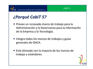 COBIT 5
CIT   CONSULTING INFORMATION TECHNOLOGY S.A.




¿Porqué CobiT 5?
 Provee un renovado marco de trabajo para la
  Administración y la Governanza para la información
  de la Empresa y la Tecnología.

 Integra todos los marcos de trabajos y guías
  generales de ISACA.

 Está alineado con la mayoría de los marcos de
  trabajo y estándares.

                                                         CIT
 