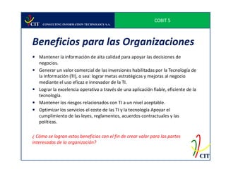 COBIT 5
CIT   CONSULTING INFORMATION TECHNOLOGY S.A.




Beneficios para las Organizaciones
 Mantener la información de alta calidad para apoyar las decisiones de
  negocios.
 Generar un valor comercial de las inversiones habilitadas por la Tecnología de
  la Información (TI), o sea: lograr metas estratégicas y mejoras al negocio
  mediante el uso eficaz e innovador de la TI.
 Lograr la excelencia operativa a través de una aplicación fiable, eficiente de la
  tecnología.
 Mantener los riesgos relacionados con TI a un nivel aceptable.
 Optimizar los servicios el coste de las TI y la tecnología Apoyar el
  cumplimiento de las leyes, reglamentos, acuerdos contractuales y las
  políticas.

¿ Cómo se logran estos beneficios con el fin de crear valor para las partes
interesadas de la organización?

                                                                                      CIT
 