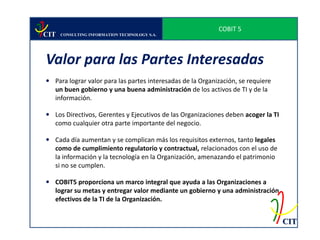 COBIT 5
CIT   CONSULTING INFORMATION TECHNOLOGY S.A.




Valor para las Partes Interesadas
 Para lograr valor para las partes interesadas de la Organización, se requiere
  un buen gobierno y una buena administración de los activos de TI y de la
  información.

 Los Directivos, Gerentes y Ejecutivos de las Organizaciones deben acoger la TI
  como cualquier otra parte importante del negocio.

 Cada día aumentan y se complican más los requisitos externos, tanto legales
  como de cumplimiento regulatorio y contractual, relacionados con el uso de
  la información y la tecnología en la Organización, amenazando el patrimonio
  si no se cumplen.

 COBIT5 proporciona un marco integral que ayuda a las Organizaciones a
  lograr su metas y entregar valor mediante un gobierno y una administración
  efectivos de la TI de la Organización.


                                                                                   CIT
 