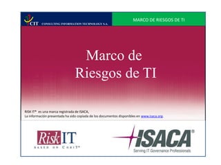 CIT

MARCO DE RIESGOS DE TI
CONSULTING INFORMATION TECHNOLOGY S.A.

Marco de
Riesgos de TI
RISK IT® es una marca registrada de ISACA,
La información presentada ha sido copiada de los documentos disponibles en www.isaca.org.

 