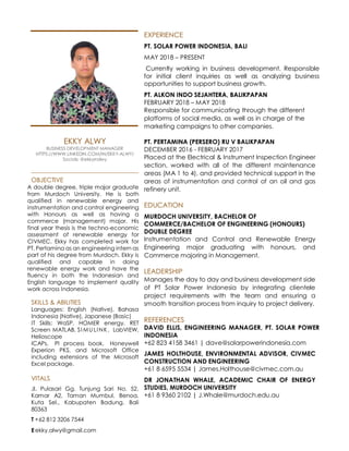 EXPERIENCE
PT. SOLAR POWER INDONESIA, BALI
MAY 2018 – PRESENT
Currently working in business development. Responsible
for initial client inquiries as well as analyzing business
opportunities to support business growth.
PT. ALKON INDO SEJAHTERA, BALIKPAPAN
FEBRUARY 2018 – MAY 2018
Responsible for communicating through the different
platforms of social media, as well as in charge of the
marketing campaigns to other companies.
EKKY ALWY
BUSINESS DEVELOPMENT MANAGER
HTTPS://WWW.LINKEDIN.COM/IN/EKKY-ALWY/
Socials: @ekkyrralwy
OBJECTIVE
A double degree, triple major graduate
from Murdoch University. He is both
qualified in renewable energy and
instrumentation and control engineering
with Honours as well as having a
commerce (management) major. His
final year thesis is the techno-economic
assessment of renewable energy for
CIVMEC. Ekky has completed work for
PT. Pertamina as an engineering intern as
part of his degree from Murdoch. Ekky is
qualified and capable in doing
renewable energy work and have the
fluency in both the Indonesian and
English language to implement quality
work across Indonesia.
SKILLS & ABILITIES
Languages: English (Native), Bahasa
Indonesia (Native), Japanese (Basic)
IT Skills: WaSP, HOMER energy, RET
Screen MATLAB, SI MULINK, LabVIEW,
Helioscope
ICAPs, PI process book, Honeywell
Experion PKS, and Microsoft Office
including extensions of the Microsoft
Excel package.
VITALS
Jl. Pulasari Gg. Tunjung Sari No. 52,
Kamar A2, Taman Mumbul, Benoa,
Kuta Sel., Kabupaten Badung, Bali
80363
T +62 812 3206 7544
E ekky.alwy@gmail.com
PT. PERTAMINA (PERSERO) RU V BALIKPAPAN
DECEMBER 2016 - FEBRUARY 2017
Placed at the Electrical & Instrument Inspection Engineer
section, worked with all of the different maintenance
areas (MA 1 to 4), and provided technical support in the
areas of instrumentation and control of an oil and gas
refinery unit.
EDUCATION
MURDOCH UNIVERSITY, BACHELOR OF
COMMERCE/BACHELOR OF ENGINEERING (HONOURS)
DOUBLE DEGREE
Instrumentation and Control and Renewable Energy
Engineering major graduating with honours, and
Commerce majoring in Management.
LEADERSHIP
Manages the day to day and business development side
of PT Solar Power Indonesia by integrating clientele
project requirements with the team and ensuring a
smooth transition process from inquiry to project delivery.
REFERENCES
DAVID ELLIS, ENGINEERING MANAGER, PT. SOLAR POWER
INDONESIA
+62 823 4158 3461 | dave@solarpowerindonesia.com
JAMES HOLTHOUSE, ENVIRONMENTAL ADVISOR, CIVMEC
CONSTRUCTION AND ENGINEERING
+61 8 6595 5534 | James.Holthouse@civmec.com.au
DR JONATHAN WHALE, ACADEMIC CHAIR OF ENERGY
STUDIES, MURDOCH UNIVERSITY
+61 8 9360 2102 | J.Whale@murdoch.edu.au
 