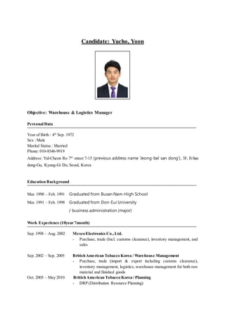 Candidate: Yucho, Yoon
Objective: Warehouse & Logistics Manager
Personal Data
Year of Birth : 4th
Sep. 1972
Sex : Male
Marital Status : Married
Phone: 010-8546-9919
Address: Yul-Cheon Ro 7th
street 7-15 (previous address name ‘Jeong-bal san dong’), 3F, Il-San
dong-Gu, Kyung-Gi Do, Seoul, Korea
Education Background
Mar. 1998 – Feb. 1991 Graduated from Busan Nam-High School
Mar. 1991 – Feb. 1998 Graduated from Don-Eui University
/ business administration (major)
Work Experience (10year 7month)
Sep. 1998 – Aug. 2002 Mesco Electronics Co.,Ltd.
- Purchase, trade (Incl. customs clearance), inventory management, and
sales
Sep. 2002 – Sep. 2005 BritishAmerican Tobacco Korea / Warehouse Management
- Purchase, trade (import & export including customs clearance),
inventory management, logistics, warehouse management for both raw
material and finished goods
Oct. 2005 – May 2010 BritishAmerican Tobacco Korea / Planning
- DRP (Distribution Resource Planning)
 