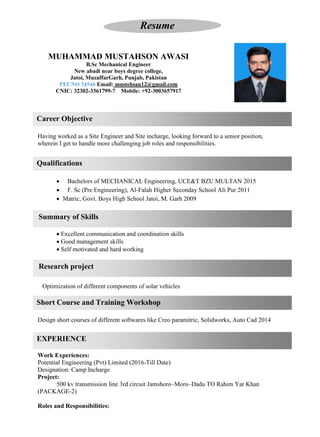 EXPERIENCE
Career Objective
Qualifications
Short Course and Training Workshop
Research project
Summary of Skills
Resume
MUHAMMAD MUSTAHSON AWASI
B.Sc Mechanical Engineer
New abadi near boys degree college,
Jatoi, MuzaffarGarh, Punjab, Pakistan
PECNO 34546 Email: mustehsan12@gmail.com
CNIC: 32302-3361799-7 Mobile: +92-3003657917
Having worked as a Site Engineer and Site incharge, looking forward to a senior position,
wherein I get to handle more challenging job roles and responsibilities.
• Bachelors of MECHANICAL Engineering, UCE&T BZU MULTAN 2015
• F. Sc (Pre Engineering), Al-Falah Higher Seconday School Ali Pur 2011
• Matric, Govt. Boys High School Jatoi, M. Garh 2009
• Excellent communication and coordination skills
• Good management skills
• Self motivated and hard working
Optimization of different components of solar vehicles
Design short courses of different softwares like Creo paramitric, Solidworks, Auto Cad 2014
Work Experiences:
Potential Engineering (Pvt) Limited (2016-Till Date)
Designation: Camp Incharge
Project:
500 kv transmission line 3rd circuit Jamshoro–Moro–Dadu TO Rahim Yar Khan
(PACKAGE-2)
Roles and Responsibilities:
 