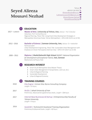 Seyed Alireza
Mousavi Nezhad
2017 – CURRENT
2012 – 2016
2009 – 2012
2018
2017
2017
2014
Tehran
+98 919 134 5923
Alireza.Mousavi@ut.ac.ir
S.alirezamousavi2020@gmail.com
Alireza Mousavi Nezhad
saviNezhadAlirezaMou
EDUCATION
Master of Arts | University of Tehran, Iran, Advisor: Prof. Esfandiar
Zebardast, Prof. Farshad Nourian
Regional Planning, Thesis Title: Using Smart Cities Development Strategies in
Metropolitan Area (Case Study: Tehran Metropolitan) – GPA=3.84 (16.91 out of 20)
Bachelor of Science | Semnan University, Iran, Advisor: Dr. Habibollah
Ramezanzadeh
Urban Development Engineering, Thesis Title: Sustainable Urban Management with
Emphasis on Citizen Participation (Semnan City) – GPA=3.97 (18.67 out of 20)
Diploma | Shahid Beheshti High School (NODET: National Organization
for Development of Exceptional Talent), Iran, Semnan
Mathematics & Physics field
RESEARCH INTEREST
 Smart City & Metropolitan Area (Master Thesis)
 Smart Urban Management (Transportation, Land use, etc.)
 Urban & Regional Planning
 Sustainable Development
 Urban & Regional Economy
TRAINING COURSES
City Engine | Arman Shar Borna Consulting Company
Length = 25 hours
ArcGis | Jahad University of Iran
Preliminary, Advanced & Supplementary levels, Length = 108 hours
Internet Base Businesses & Startup | Entrepreneurship Faculty of
Tehran University
Length = 4 hours
AutoCAD | Technical & Vocational Training Organization
Preliminary & Advanced levels, Length = 60 hours
 
