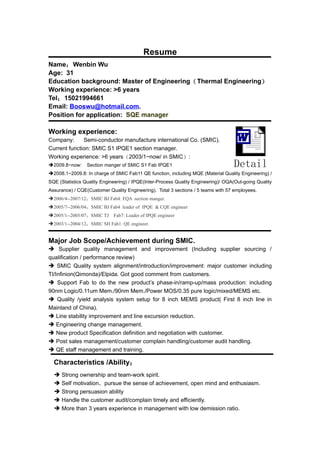 Resume
Name： Wenbin Wu
Age: 31
Education background: Master of Engineering（ Thermal Engineering）
Working experience: >6 years
Tel： 15021994661
Email: Booswu@hotmail.com.
Position for application: SQE manager

Working experience:
Company:      Semi-conductor manufacture international Co. (SMIC).
Current function: SMIC S1 IPQE1 section manager.
Working experience: >6 years（2003/1~now/ in SMIC）:
2009.8~now:     Section manger of SMIC S1 Fab IPQE1                               Detail
2008.1~2009.8: In charge of SMIC Fab11 QE function, including MQE (Material Quality Engineering) /
SQE (Statistics Quality Engineering) / IPQE(Inter-Process Quality Engineering)/ OQA(Out-going Quality
Assurance) / CQE(Customer Quality Engineering). Total 3 sections / 5 teams with 57 employees.
2006/4--2007/12：SMIC BJ Fab4: FQA section manger.
2005/7--2006/04：SMIC BJ Fab4 leader of IPQE & CQE engineer
2005/1--2005/07：SMIC TJ　Fab7: Leader of IPQE engineer
2003/1--2004/12：SMIC SH Fab1: QE engineer.


Major Job Scope/Achievement during SMIC.
 Supplier quality management and improvement (Including supplier sourcing /
qualification / performance review)
 SMIC Quality system alignment/introduction/improvement: major customer including
TI/Infinion(Qimonda)/Elpida. Got good comment from customers.
 Support Fab to do the new product’s phase-in/ramp-up/mass production: including
90nm Logic/0.11um Mem./90nm Mem./Power MOS/0.35 pure logic/mixed/MEMS etc.
 Quality /yield analysis system setup for 8 inch MEMS product( First 8 inch line in
Mainland of China).
 Line stability improvement and line excursion reduction.
 Engineering change management.
 New product Specification definition and negotiation with customer.
 Post sales management/customer complain handling/customer audit handling.
 QE staff management and training.

  Characteristics /Ability：
   Strong ownership and team-work spirit.
   Self motivation，pursue the sense of achievement, open mind and enthusiasm.
   Strong persuasion ability
   Handle the customer audit/complain timely and efficiently.
   More than 3 years experience in management with low demission ratio.
 