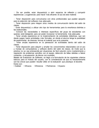 � De ser posible, estar dispuesto(a) a abrir espacios de reflexión y compartir
experiencias y sugerencias para hacer más eficiente el uso de este material.
� Tener disposición para comunicarse con otros profesionales que puedan apoyarlo
para la selección del software mas adecuado.
� Tener disposición para integrar otros medios de comunicación dentro del salón de
clases.
� Estar dispuesto(a) a utilizar otro tipo de herramientas para la enseñanza distintas a
las tradicionales.
� Conocer las necesidades e intereses específicos del grupo de estudiantes con
quienes está trabajando para así poder incorporar la herramienta más adecuada.
� Tener amplia experiencia en la implementación de actividades didácticas, que van
desde juegos hasta actividades más formales, en donde el alumno tenga la posibilidad
de experimentar de diversas formas el material que se le presenta.
� Tener amplia experiencia en la planeación de actividades dentro del salón de
clases.
� Tener disposición para adquirir y ampliar los conocimientos relacionados con el uso
y manejo de computadoras y software dentro del salón de clases, de modo que la
práctica no se vea entorpecida por situaciones de fácil solución como mantenimiento y
reparación de problemas sencillos con el equipo, detección de fallas debidas a falsos
contactos, o recuperación de discos con scandisk.
Modelo de Evaluación de Software, se llegó a la formulación de los siguientes criterios
básicos para el módulo del usuario, con la consideración de que no necesariamente
son los únicos que pueden resultar útiles en la evaluación que practique el docente.
Estos son:
• Calidad • Eficacia • Eficiencia • Pertinencia • Impacto
 