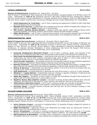 Cell – 973.723.6180 MICHAEL G. EOGA – Page 2 of 4 E-Mail – eoga@att.net
LIFECELL CORPORATION 2013 to 2014
Director, IT Infrastructure, Bridgewater, NJ. August 2013 – July 2014
Head of Global IT Infrastructure Team supporting 1,100 clients worldwide managing budgets of $1.6M Opex and $1.7M
Capex. Responsible for staff of 12 employees covering IT Help Desk, Desktop Services, Infrastructure, Network
Services, Service Delivery, Project Management, IT Lifecycle, Windows Server Support, Oracle R12 DBA Support, Red
Hat Linux Server Support, Field Services, Procurement, Managed Services, Vendor Relationships, & IT Sustainability.
 iPad4 Deployment for Field Sales – Led IT team in planning and deployment of iPad4’s to 200+ Field Sales
personnel based in the US and Canada.
 Managed Print Services – Implemented new managed print services solution throughout the company in an
effort to realize savings of $60K annually over in-house solution.
 EMC Avamar Tapeless Backup Solution – Replaced aging tape solution vastly reducing backup times,
increasing reliability, and aligning company with long-term backup and data retention strategy.
 EMEA HQ Relocation – Led IT team in planning and execution of the successful physical move of LifeCell’s
European HQ, including Server Room and business critical systems, from Kidlington to Oxford, UK .
KNOWLEDGEPOINT360 GROUP 2010 to 2013
Global IT Support Services Director, Lyndhurst, NJ. November 2010 to August 2013
Head of Global IT Services Team supporting 850 clients worldwide utilizing 250+ servers with budgets of $3M Opex and
$1.5M Capex. Responsible for staff of 20 employees covering IT Service Desk, Desktop Services, Infrastructure,
Network & Voice Services, IS Security, Service Delivery, Project Management, Outsourcing Management, System
Architecture, IT Lifecycle, Windows Workstation & Server Engineering, SQL Server DB Support, Field Services,
Procurement, Managed Services, Vendor Relationships, and IT Sustainability.
 Corporate Headquarters Relocation Project – Led IT team in planning, design, and execution of the
physical move, including primary data center and business critical systems, from Secaucus to Lyndhurst, NJ.
 Data Center Hardening & Redundancy – Implemented multi-year plan to harden data centers in US & UK by
implementing new UPS & HVAC systems, eliminating single points of failure in voice & data systems, and
introducing vendor diversity in multi-national network for resiliency purposes.
 Cloud Provider Expansion – Successfully transitioned and expanded customer facing IaaS/PaaS applications
from Rackspace to Windstream Hosted Solutions reducing annual operating costs by 40%.
 Business Continuity – Developed and deployed distributed VMware & NetApp SAN strategy in multiple US/UK
data centers for the replication of business data and applications critical to daily operations and customers.
 Backup & Recovery – Implemented new tape backup solution in US & UK to ensure all company data was
properly saved, vastly reducing backup times by 60%.
 VoIP Deployment – Provided leadership in deploying new VoIP phone system in 10 out of 11 sites worldwide.
 Windows 7 / Laptop Refresh – Implemented multi-year strategy to upgrade to Windows 7 Professional and
ensure all workstations were laptops for business continuity purposes.
 Apple Mac Support – Broadened in-house support of Apple Mac workstations through formal training of IT
support staff and implementing new 3rd
party support service.
 Speakers Bureau New Customer Launch – Led team to ensure all back-office systems were procured,
configured, and hardened for the support of major customer with significant revenue for the company.
 TGaS Advisors Relocation Project – Led IT team in planning, design, and execution of the physical move,
including Server Room and business critical systems, in East Norriton, PA for key division of KP360.
 Hurricane Sandy – Executed business continuity plan with less than 18 hours downtime resulting in cash
award from the CEO and CFO.
CATALENT PHARMA SOLUTIONS 2009 to 2010
Director, Infrastructure Services, Somerset, NJ. March 2009 to July 2010
Head of Infrastructure Services Team supporting 9,000+ clients worldwide utilizing 7,000+ workstations and 600+
servers. Responsible for staff of 10 and 40 FTE’s through Atos Origin outsourcing agreement covering Project
Management, Outsourcing Management, System Architecture, IT Lifecycle, Desktop Management, Server Engineering,
Database Support, Network Services, Field Support, IT Procurement, Vendor Relationships, and IT Sustainability.
 Active Directory Project – Led team in completing Phase I of migrating 39 legacy Catalent NT domains to
new single Active Directory environment.
 WINS Consolidation – Addressed chronic trust relationship and outage issues by reducing the number of
WINS servers from 55 worldwide down to three.
 Server Virtualization – Led team in reducing overall physical server footprint by 107 units in 12 months
through virtualization and consolidation on the VMware vSphere 4 platform. Run costs reduced by $110K.
 SOX Compliance & Remediation – Provided major contributions in reducing the number of outstanding SOX
remediation items from 115 to four. Also instituted new compliance processes and controls for future audits.
 