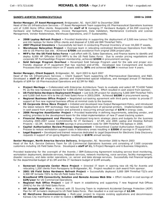 Cell – 973.723.6180 MICHAEL G. EOGA – Page 3 of 4 E-Mail – eoga@att.net
SANOFI-AVENTIS PHARMACEUTICALS 2000 to 2008
Senior Manager, IT Asset Management, Bridgewater, NJ. April 2007 to December 2008
Head of the US Infrastructure Services – IT Asset Management Team supporting US Pharmaceutical Operations business
unit of 3,000 Home Office clients. Responsible for staff of 9 managing IT Hardware Budgets of $4.35M covering IT
Hardware and Software Procurement, Invoice Management, Data Validation, Maintenance Contracts and License
Management, Vendor Relationships, Warehouse Operations, and IT Sustainability.
 2008 Laptop Refresh Project – Provided leadership in supporting the deployment of 2,500 new Lenovo T61
and X61 laptops for Home Office clients and disposal of 3,500 old IBM ThinkPad T40’s.
 2007 Physical Inventory – Successfully led team in conducting Physical Inventory of over 44,000 IT assets.
 Warehouse Relocation Project – Oversaw team in relocating centralized Warehouse Operations from R&D
site to US Pharma Ops site. Achieved $700K cost avoidance from original 2006 project plan.
 MFP’s for the US Field Sales Force – Led effort with IS, Sales Operations, and Finance teams to identify and
deploy 8,000 HP OfficeJet 6310 MFP’s to the US Field Sales Force. Due to vendor pricing negotiations and
corporate HP PurchaseEdge Program membership, achieved $350K in procurement savings.
 Sold Salvage Program Overhaul – Revamped Sold Salvage Program used for the sale and proper eco-
friendly disposal of IT equipment that has reached end-of-life. Developed new Consignment and Auction
Processes that increased return on IT assets sold by 20% and achieved $3.5M in revenue over 4 years.
Senior Manager, Client Support, Bridgewater, NJ. April 2003 to April 2007
Head of the US Infrastructure Services – Client Support Team supporting US Pharmaceutical Operations and R&D.
Developed a staff of 17 employees, planned and implemented special initiatives, and managed annual IT Hardware
Budgets of $5M for US Pharmaceutical Operations and $2.5M for R&D.
 Project Meritage – Collaborated with Enterprise Architecture Team to evaluate and select HP TC4200 Tablet
PC as the new hardware standard for 9,000 US Field Sales clients. Effort resulted in cash award from sponsor.
 US Field Sales Hardware Deployment Project – Led $18.3M project for deploying 5,000 IBM ThinkPad T40’s
and 5,000 Dell Axim X5’s to the US Field Sales Force in 2003/2004. Achieved $620K in procurement saving.
 Regional Business Office Project – Negotiated out-tasking agreement with third party vendor to provide IT
support at five new regional business offices at minimal costs to the business.
 55 Corporate Drive Move Project – Initiated and developed new Output Management Policy, and introduced
the latest network MFP technology that reduced the deployment of personal printers. Implementation resulted
in cash award from project sponsor and achieved a reoccurring annual savings of $37K in energy costs.
 2006 Peregrine AssetCenter Project – Provided leadership in defining requirements, selecting vendor, and
setting priorities to the development team for the initial implementation of new IT asset tracking system.
 Financial Management and Planning – Developed long-term strategic plans and budgets for the business
including 2005-2007 Lease Commitments for IT Hardware - $7.4M, and 2005 Laptop and Desktop Refresh
Projects – $3.3M. Achieved $170K savings in procurement costs for IBM ThinkPad T40 laptops in 2004.
 Capital Authorization Review Process Improvement – Streamlined Capital Authorization Request (CAR)
Process to reduce workstation support costs in laboratory areas resulting in $300K of savings in IT equipment.
 Legal Support – Developed and trained resources dedicated to Legal Department for Electronic Data Discovery
requests in support of on-going litigation resulting in $187K annual savings.
Senior Manager, North America Service Delivery, Bridgewater, NJ. November 2000 to March 2003
Head of the N.A. Service Delivery Team for US Commercial Operations business unit consisting of 7,600 corporate
customers including US Field Sales Force. Developed a staff of 11, 5 Project Managers and 6 Business Integrators.
Provided leadership for the oversight of the Aventis / IBM Outsourcing Agreement including service level monitoring,
workstation deployment, deskside services, helpdesk services, network monitoring, voice services, facility management,
disaster recovery, and data center operations, i.e. server and data storage services. Successfully met financial targets
for the departmental budget of $1.5M and the IT hardware budget of $14M annually.
 Somerset Corporate Center Move Project – Directed IT team in opening new US HQ for Aventis and
relocating 1,200 clients from Parsippany to Bridgewater, NJ. Project resulted in cash award from sponsor.
 2001 US Field Sales Hardware Refresh Project – Successfully deployed 5,000 IBM ThinkPad T22’s and
4,300 HP Jornada 720’s to the US Field Sales Force.
 Broadband VPN Connectivity Solution and Remote Access Web Site – Effort resulted in cost savings of
$2M/year for US Commercial Operations.
 Regional Hub Office Project – Led IT team in establishing and supporting 7 new Regional Hub Offices
(RHO’s) for the US Field Sales Force.
 HP Jornada ADP Plan – Worked with IS Sourcing Team to implement Accidental Damage Protection (ADP)
Plan for HP Jornada’s deployed to US Field Sales Force. Plan resulted in a cost savings of $2.5M.
 KC Mainframe Decommissioning – Multi-year project to migrate existing applications and decommission
Kansas City mainframe in order to realize a $500K/month savings.
 